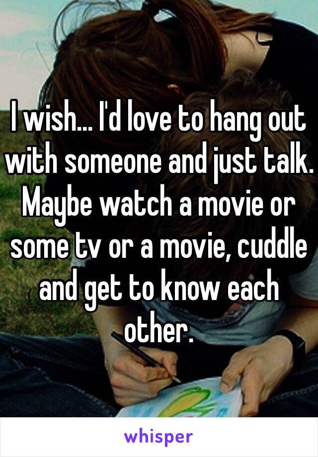 I wish... I'd love to hang out with someone and just talk. Maybe watch a movie or some tv or a movie, cuddle and get to know each other. 