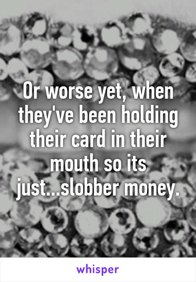 Or worse yet, when they've been holding their card in their mouth so its just...slobber money.