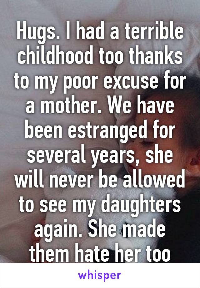 Hugs. I had a terrible childhood too thanks to my poor excuse for a mother. We have been estranged for several years, she will never be allowed to see my daughters again. She made them hate her too