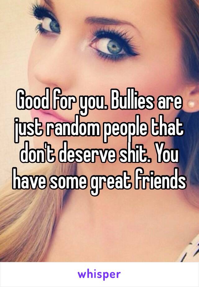 Good for you. Bullies are just random people that don't deserve shit. You have some great friends 