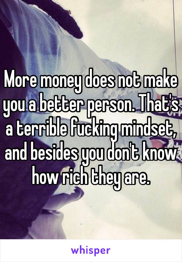 More money does not make you a better person. That's a terrible fucking mindset, and besides you don't know how rich they are.