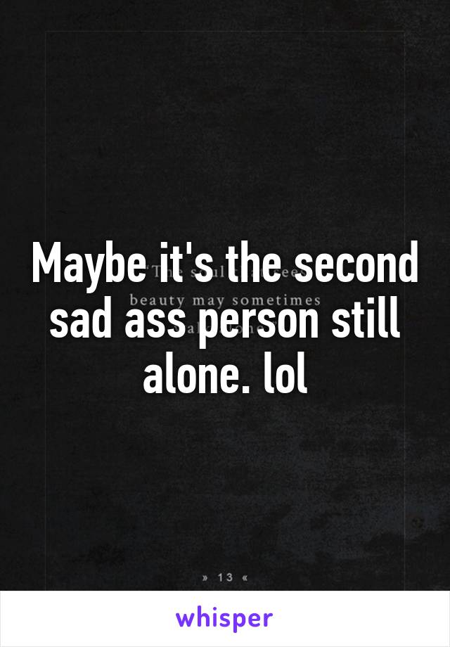 Maybe it's the second sad ass person still alone. lol