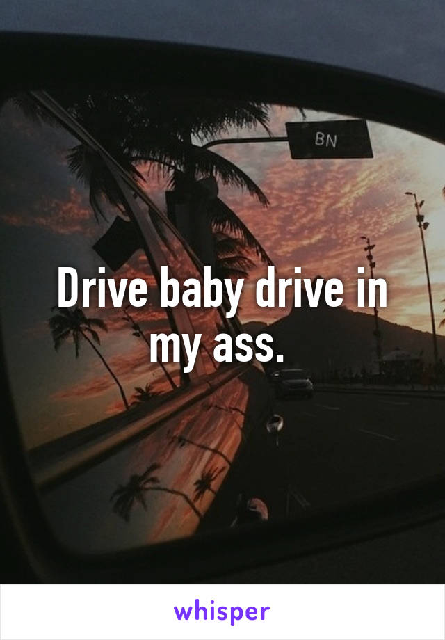 Drive baby drive in my ass. 