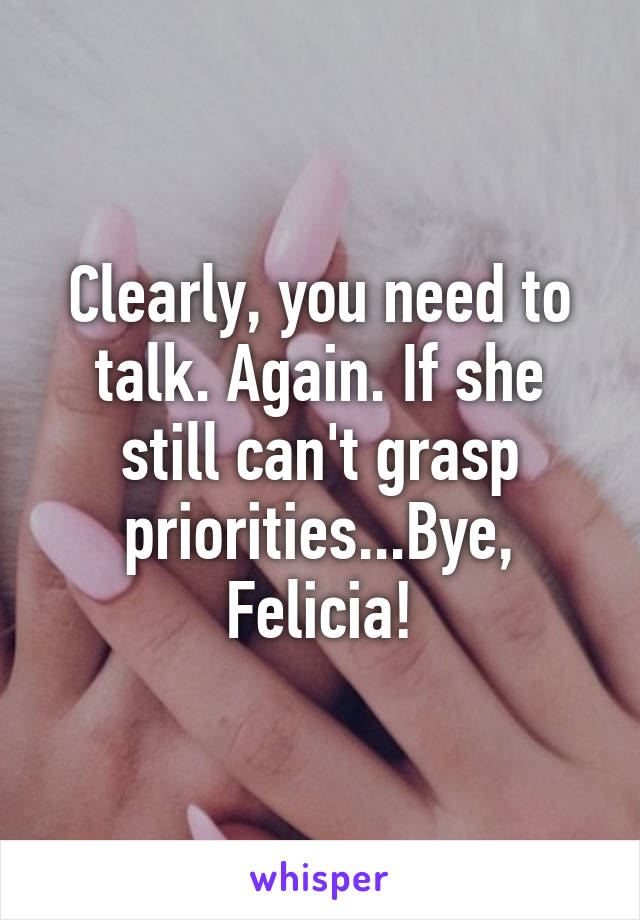 Clearly, you need to talk. Again. If she still can't grasp priorities...Bye, Felicia!