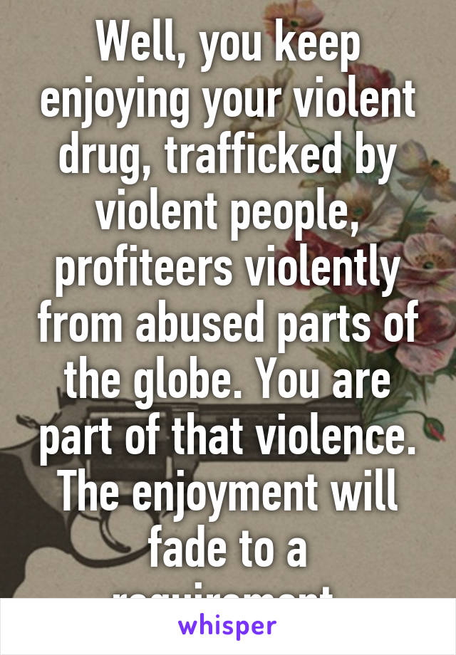 Well, you keep enjoying your violent drug, trafficked by violent people, profiteers violently from abused parts of the globe. You are part of that violence. The enjoyment will fade to a requirement.