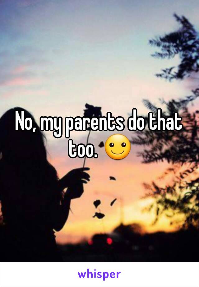 No, my parents do that too. ☺