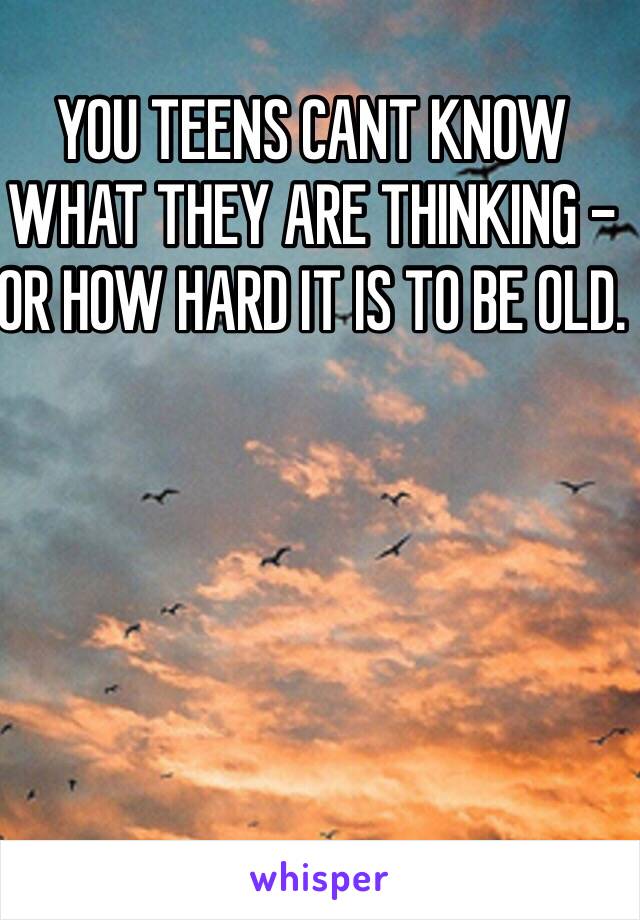 YOU TEENS CANT KNOW WHAT THEY ARE THINKING - OR HOW HARD IT IS TO BE OLD.