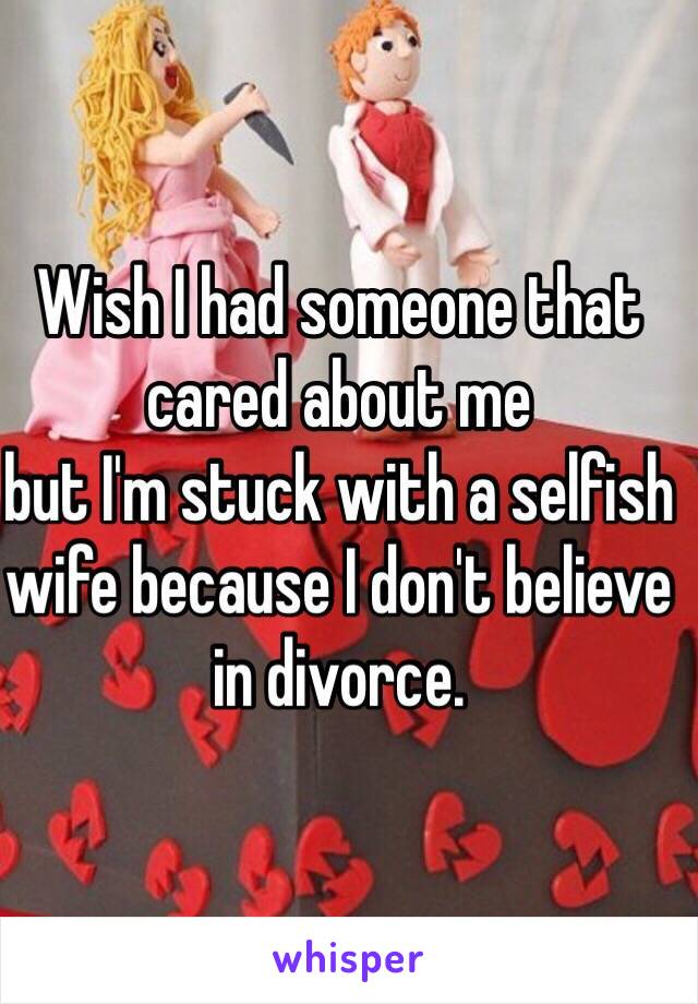 Wish I had someone that cared about me
but I'm stuck with a selfish wife because I don't believe in divorce.