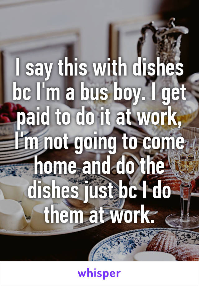 I say this with dishes bc I'm a bus boy. I get paid to do it at work, I'm not going to come home and do the dishes just bc I do them at work.