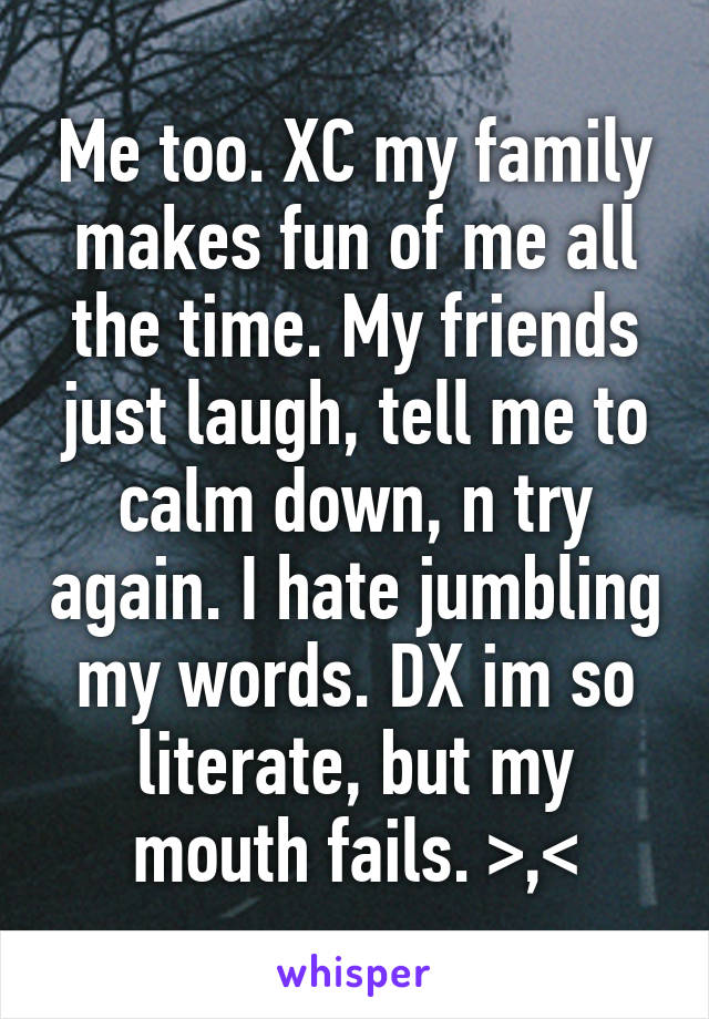 Me too. XC my family makes fun of me all the time. My friends just laugh, tell me to calm down, n try again. I hate jumbling my words. DX im so literate, but my mouth fails. >,<