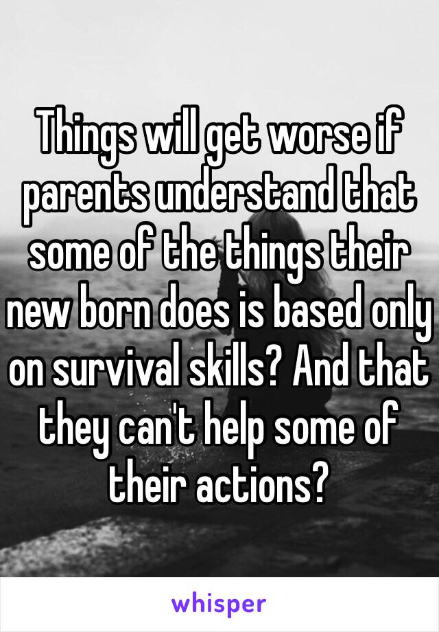 Things will get worse if parents understand that some of the things their new born does is based only on survival skills? And that they can't help some of their actions?