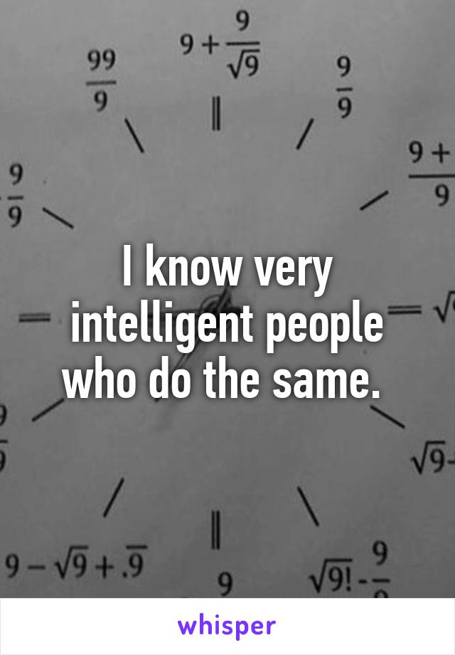 I know very intelligent people who do the same. 