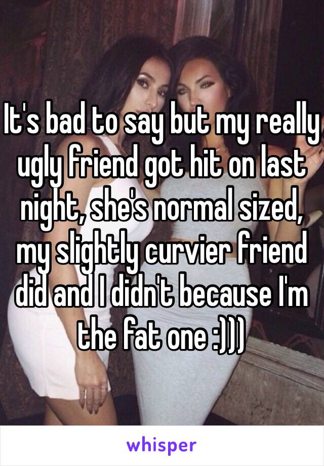 It's bad to say but my really ugly friend got hit on last night, she's normal sized, my slightly curvier friend did and I didn't because I'm the fat one :))) 