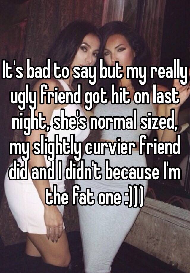 It's bad to say but my really ugly friend got hit on last night, she's normal sized, my slightly curvier friend did and I didn't because I'm the fat one :))) 