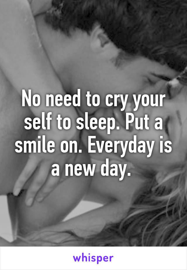 No need to cry your self to sleep. Put a smile on. Everyday is a new day. 