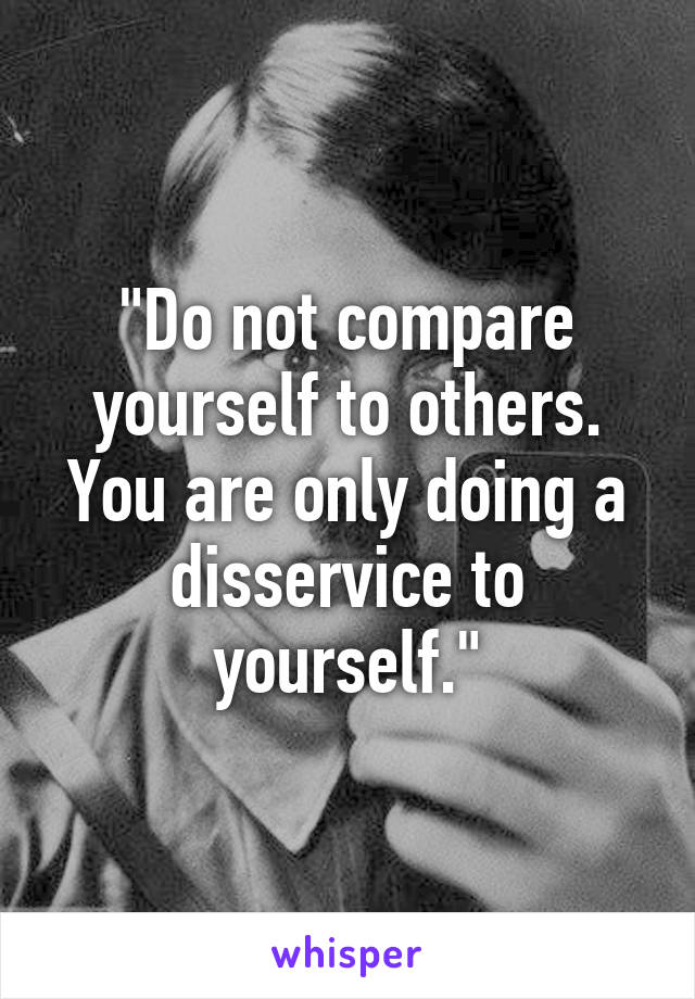 "Do not compare yourself to others. You are only doing a disservice to yourself."