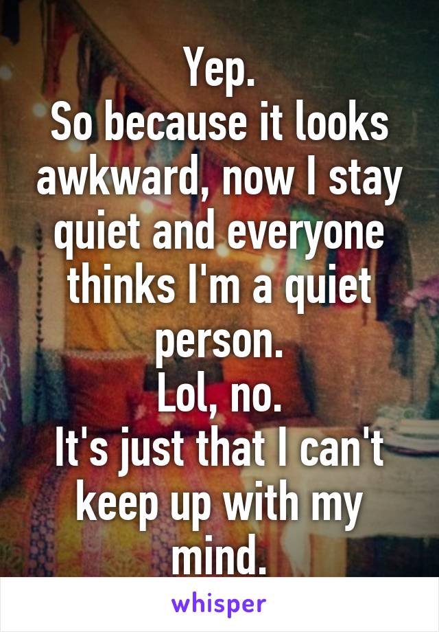 Yep.
So because it looks awkward, now I stay quiet and everyone thinks I'm a quiet person.
Lol, no.
It's just that I can't keep up with my mind.