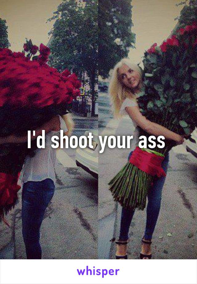 I'd shoot your ass 