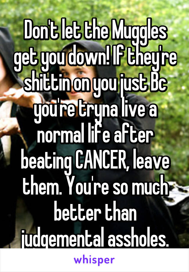 Don't let the Muggles get you down! If they're shittin on you just Bc you're tryna live a normal life after beating CANCER, leave them. You're so much better than judgemental assholes.