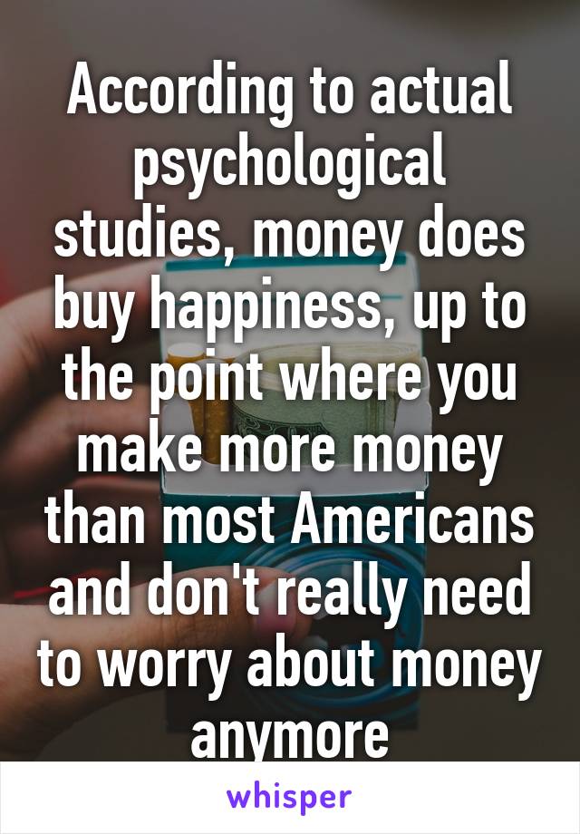 According to actual psychological studies, money does buy happiness, up to the point where you make more money than most Americans and don't really need to worry about money anymore