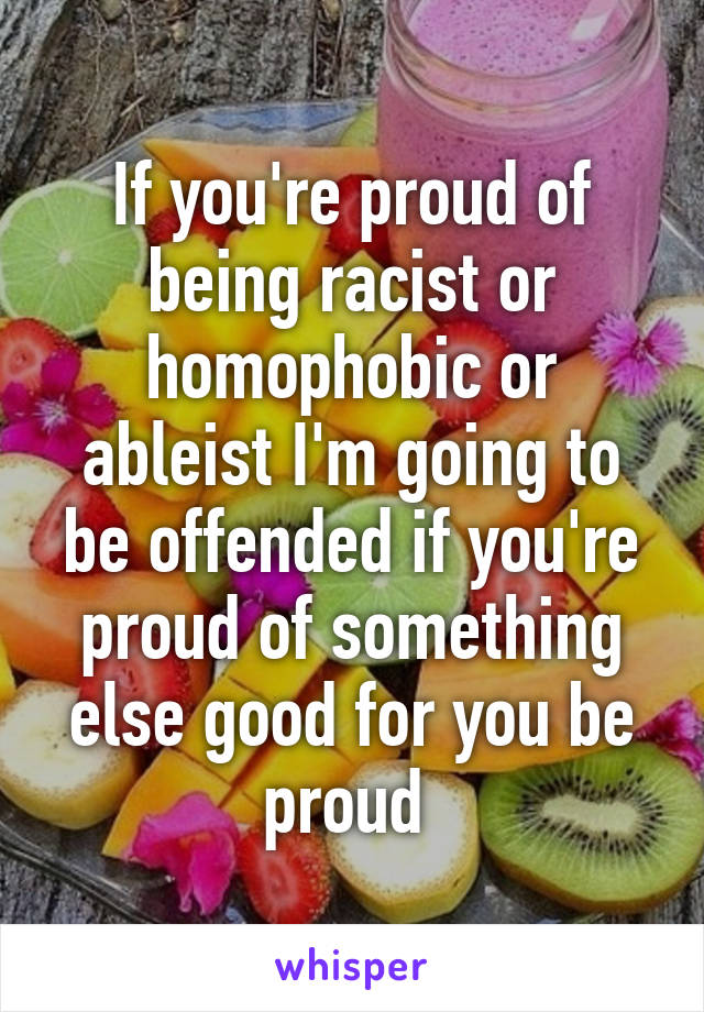 If you're proud of being racist or homophobic or ableist I'm going to be offended if you're proud of something else good for you be proud 