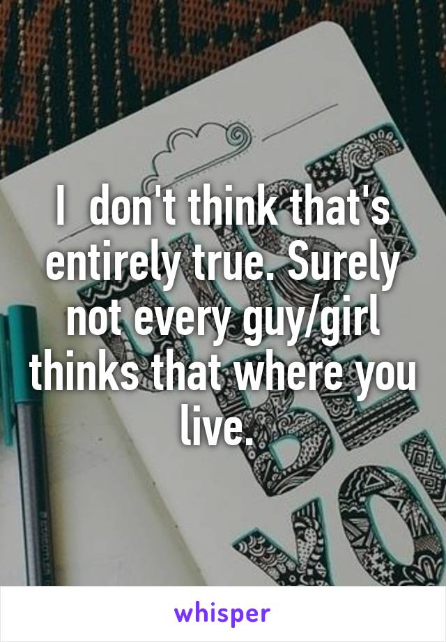 I  don't think that's entirely true. Surely not every guy/girl thinks that where you live. 