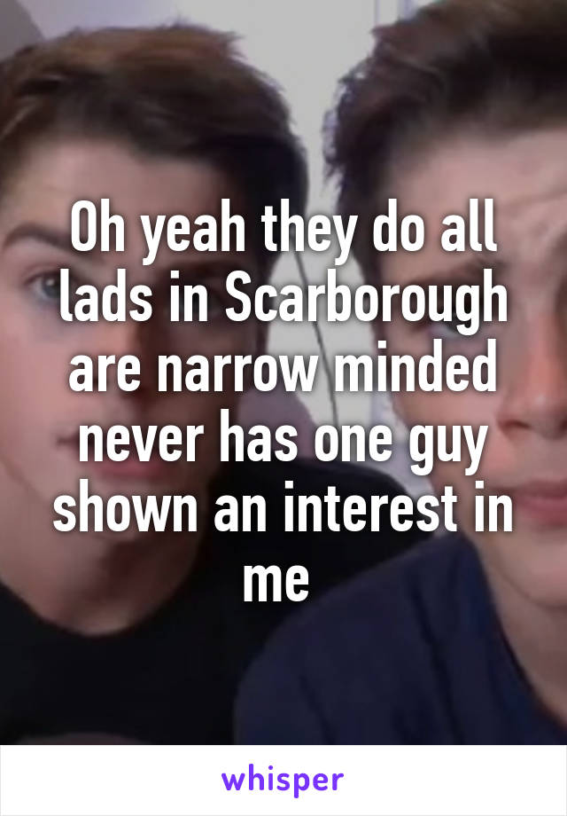 Oh yeah they do all lads in Scarborough are narrow minded never has one guy shown an interest in me 
