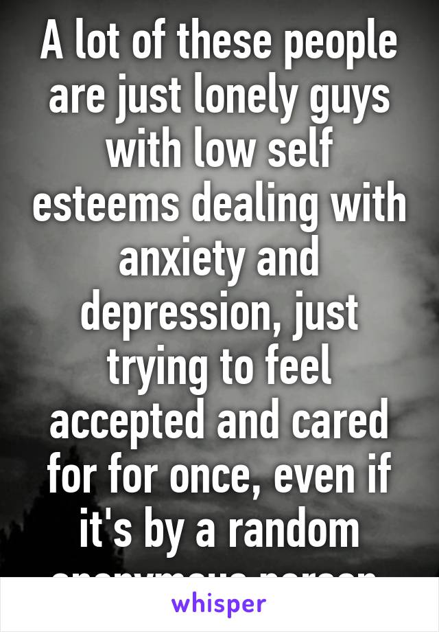 A lot of these people are just lonely guys with low self esteems dealing with anxiety and depression, just trying to feel accepted and cared for for once, even if it's by a random anonymous person.