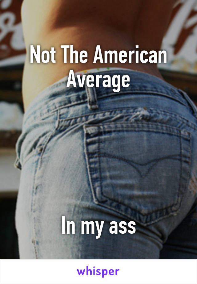 Not The American Average





In my ass