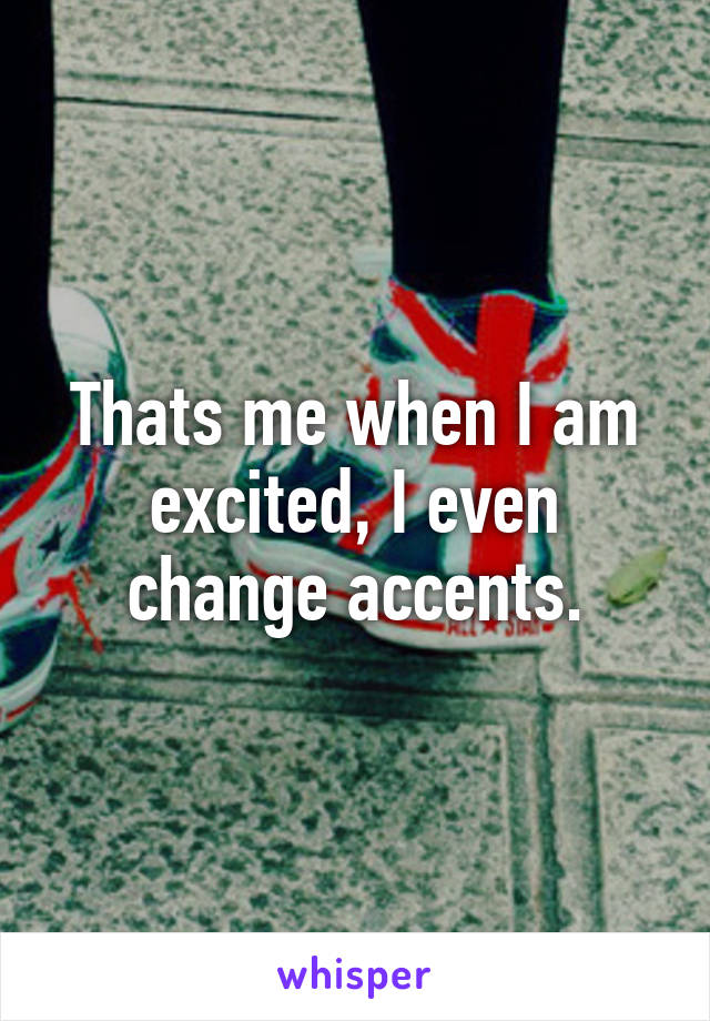 Thats me when I am excited, I even change accents.