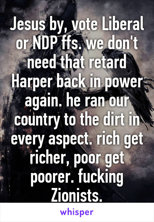 Jesus by, vote Liberal or NDP ffs. we don't need that retard Harper back in power again. he ran our country to the dirt in every aspect. rich get richer, poor get poorer. fucking Zionists.
