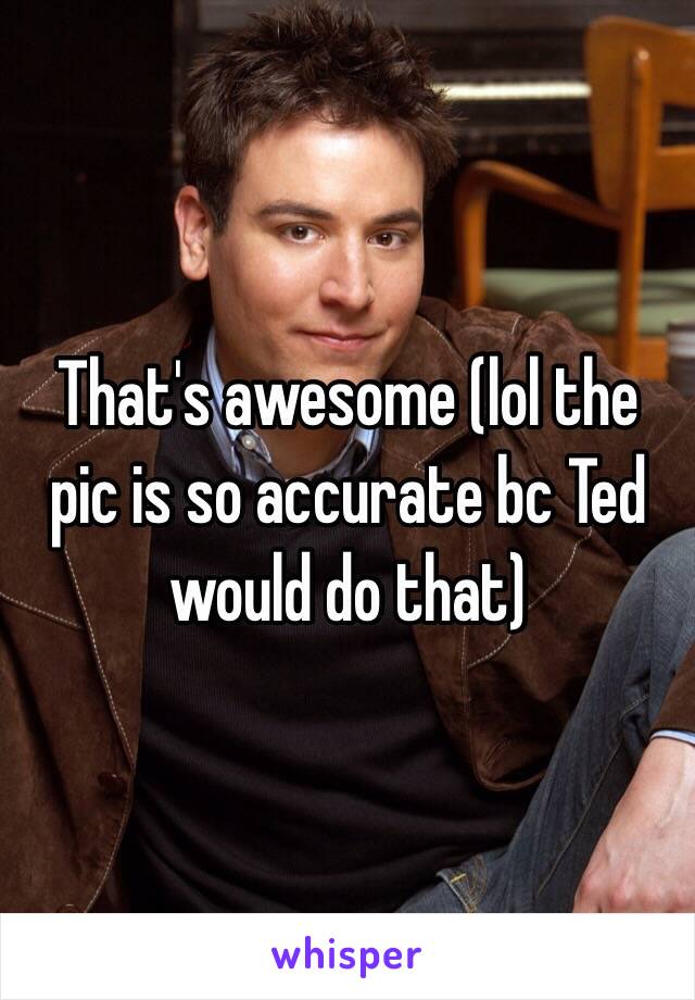 That's awesome (lol the pic is so accurate bc Ted would do that)