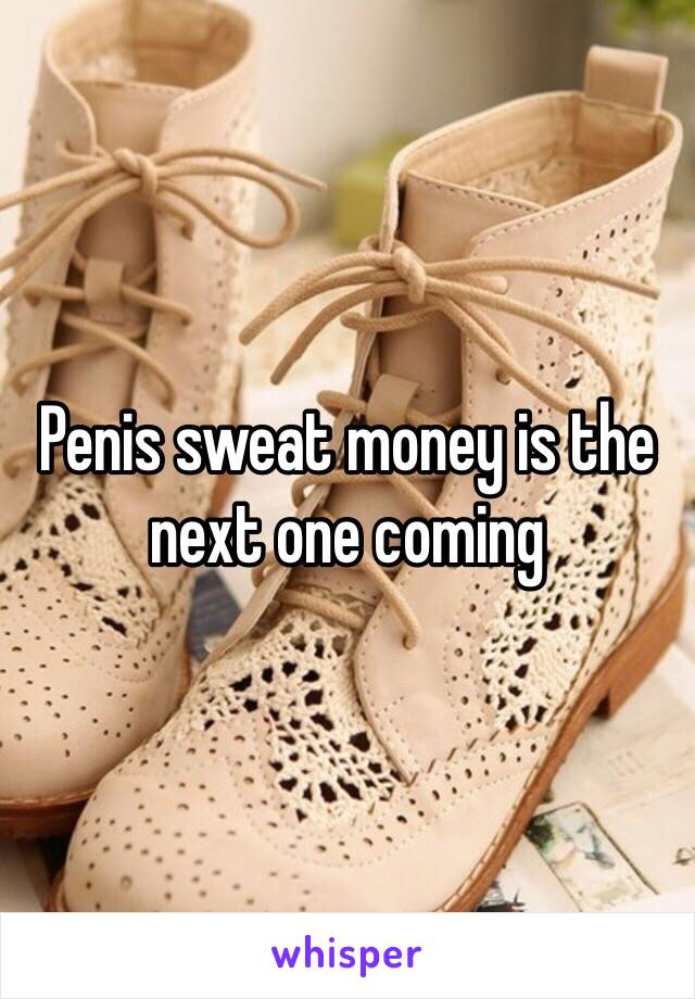 Penis sweat money is the next one coming