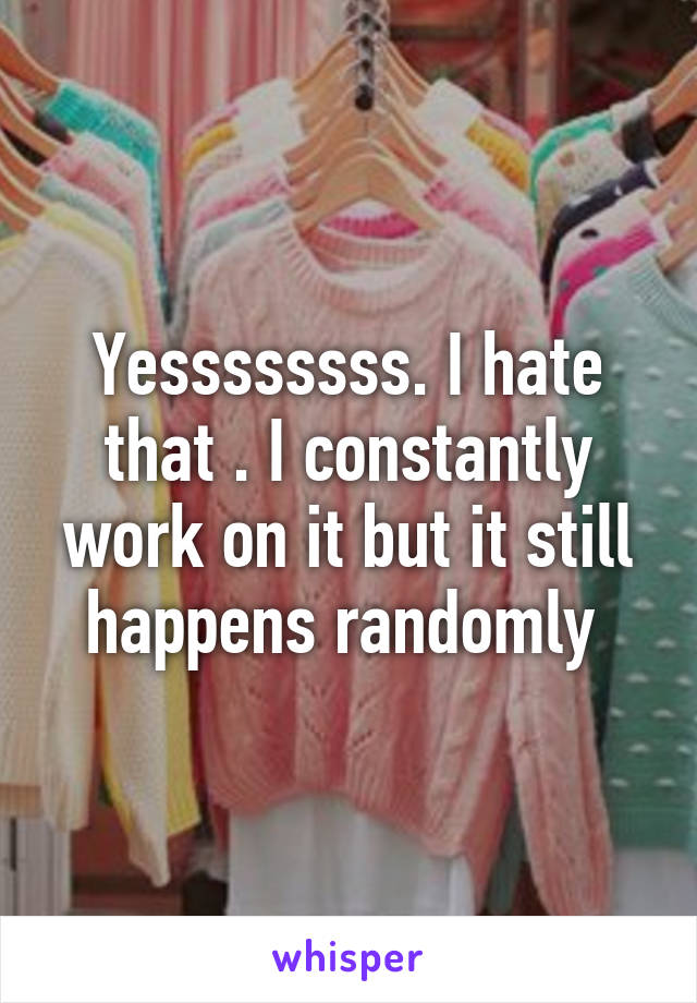 Yessssssss. I hate that . I constantly work on it but it still happens randomly 