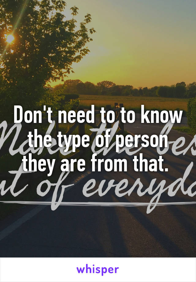 Don't need to to know the type of person they are from that. 