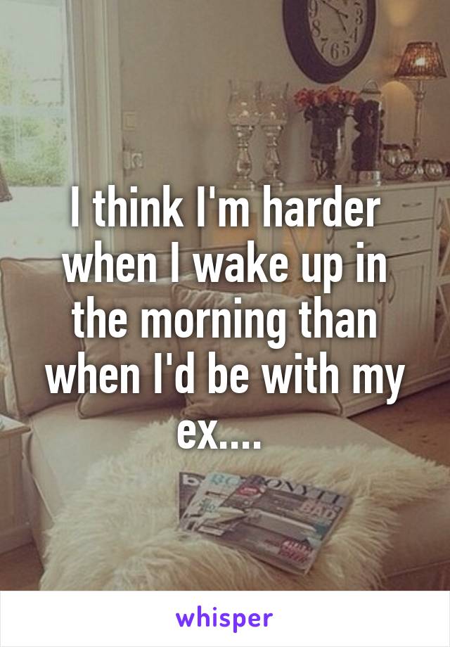 I think I'm harder when I wake up in the morning than when I'd be with my ex.... 