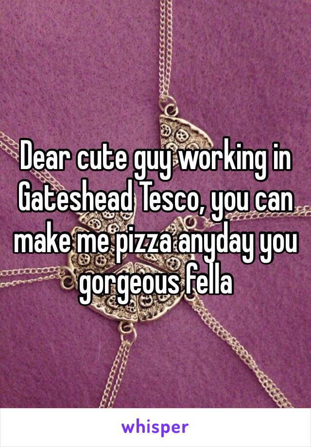 Dear cute guy working in Gateshead Tesco, you can make me pizza anyday you gorgeous fella 