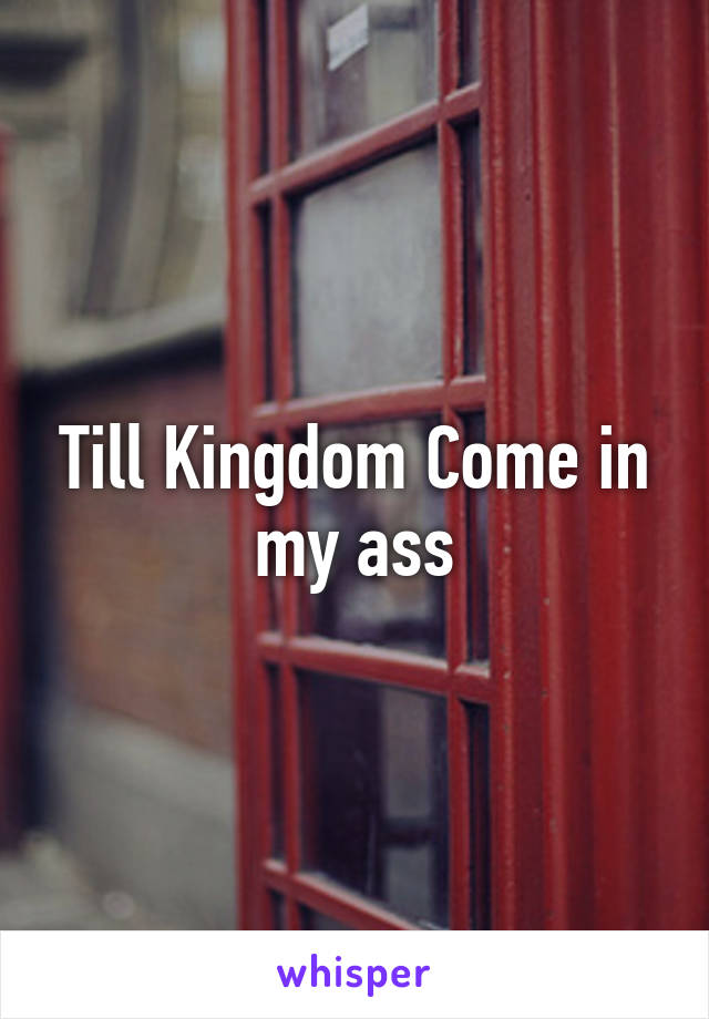 Till Kingdom Come in my ass