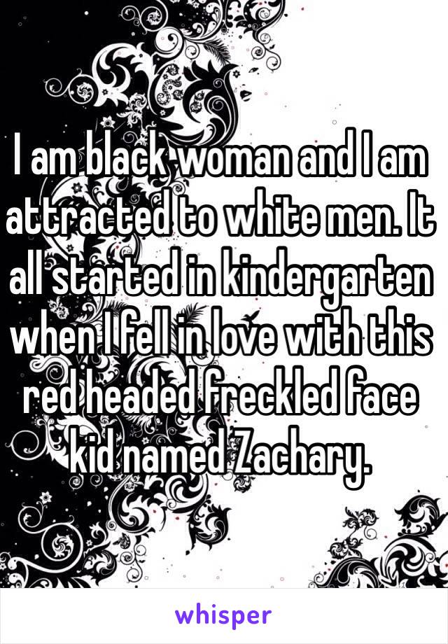 I am black woman and I am attracted to white men. It all started in kindergarten when I fell in love with this red headed freckled face kid named Zachary. 