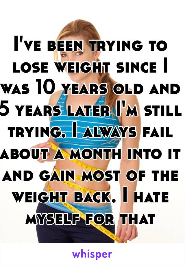 I've been trying to lose weight since I was 10 years old and 5 years later I'm still trying. I always fail about a month into it and gain most of the weight back. I hate myself for that