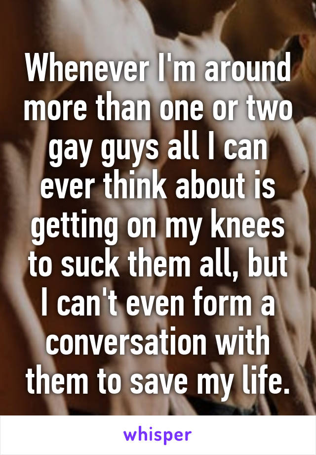 Whenever I'm around more than one or two gay guys all I can ever think about is getting on my knees to suck them all, but I can't even form a conversation with them to save my life.