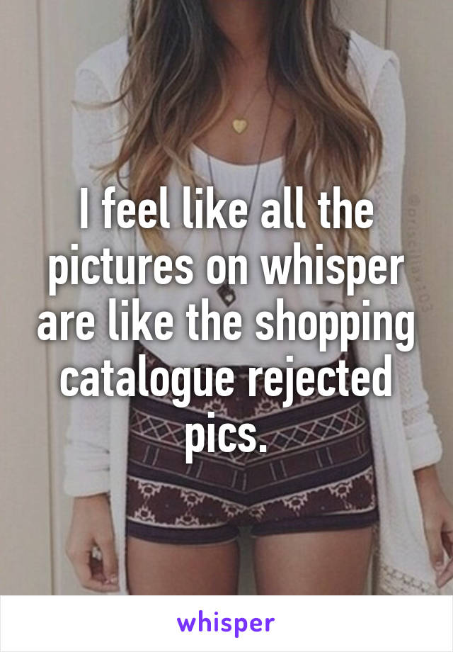 I feel like all the pictures on whisper are like the shopping catalogue rejected pics.