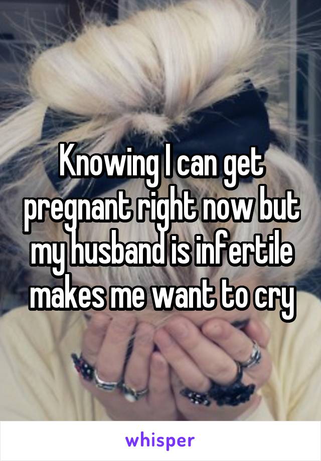 Knowing I can get pregnant right now but my husband is infertile makes me want to cry