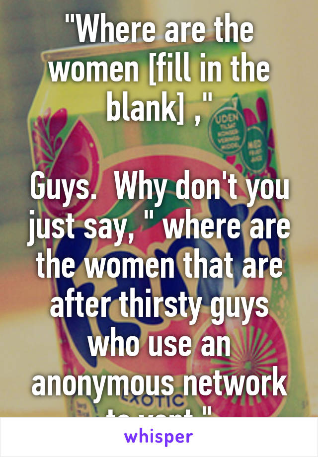 "Where are the women [fill in the blank] ,"

Guys.  Why don't you just say, " where are the women that are after thirsty guys who use an anonymous network to vent "