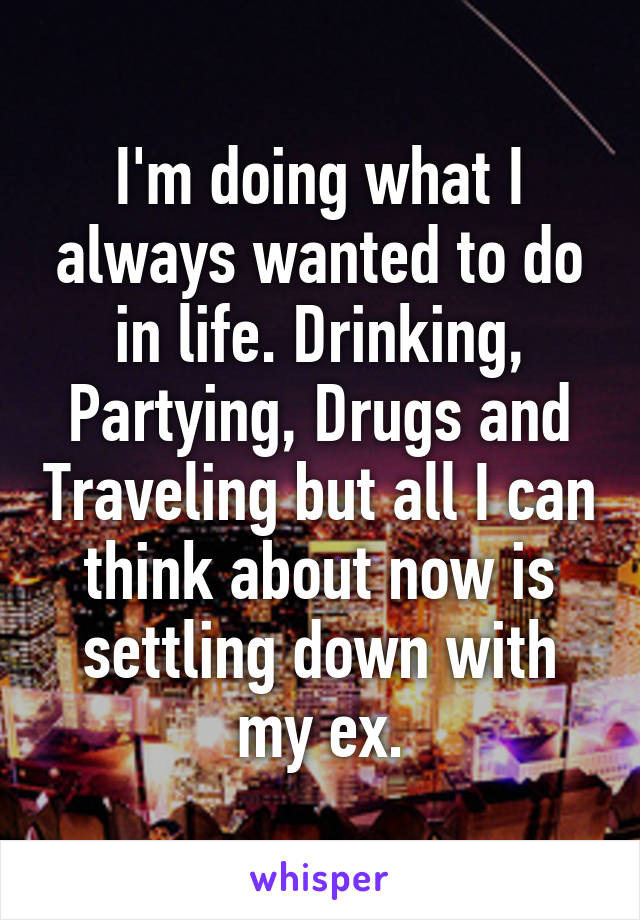 I'm doing what I always wanted to do in life. Drinking, Partying, Drugs and Traveling but all I can think about now is settling down with my ex.