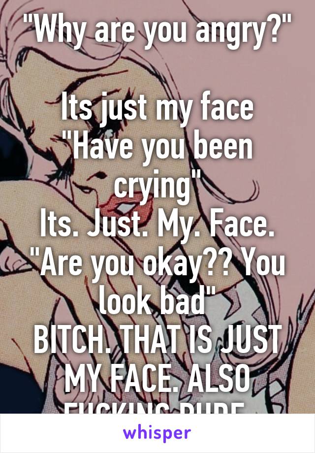 "Why are you angry?" 
Its just my face
"Have you been crying"
Its. Just. My. Face.
"Are you okay?? You look bad"
BITCH. THAT IS JUST MY FACE. ALSO FUCKING RUDE.