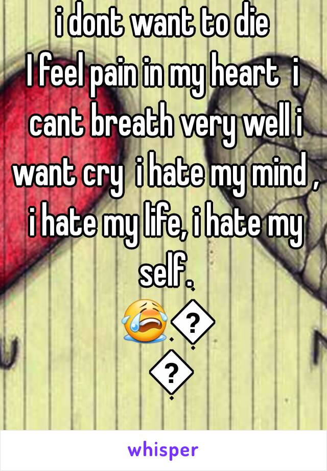  i dont want to die 
I feel pain in my heart  i cant breath very well i want cry  i hate my mind , i hate my life, i hate my self. 😭😭😭