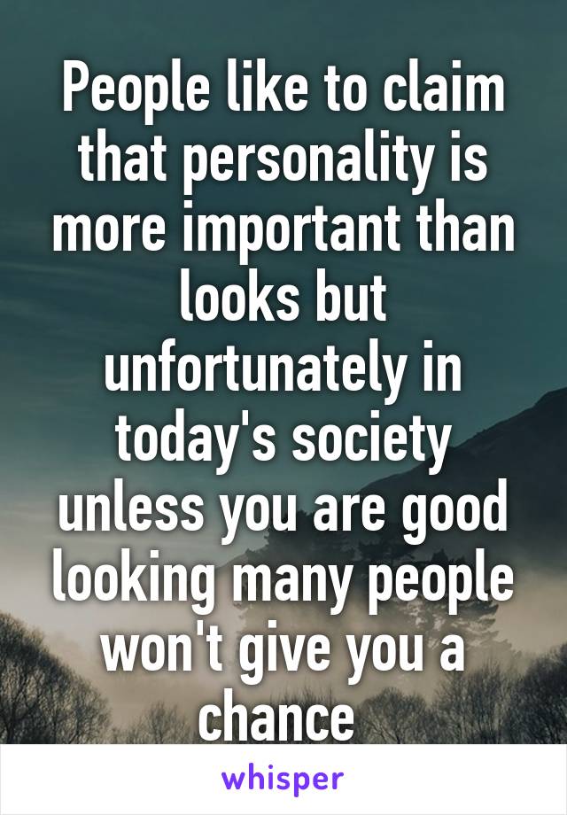 People like to claim that personality is more important than looks but unfortunately in today's society unless you are good looking many people won't give you a chance 