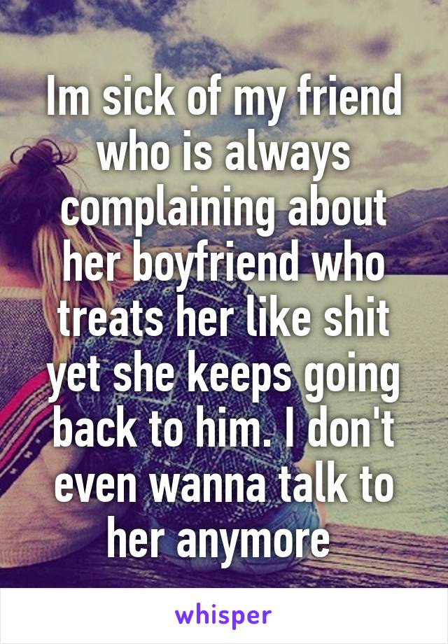 Im sick of my friend who is always complaining about her boyfriend who treats her like shit yet she keeps going back to him. I don't even wanna talk to her anymore 