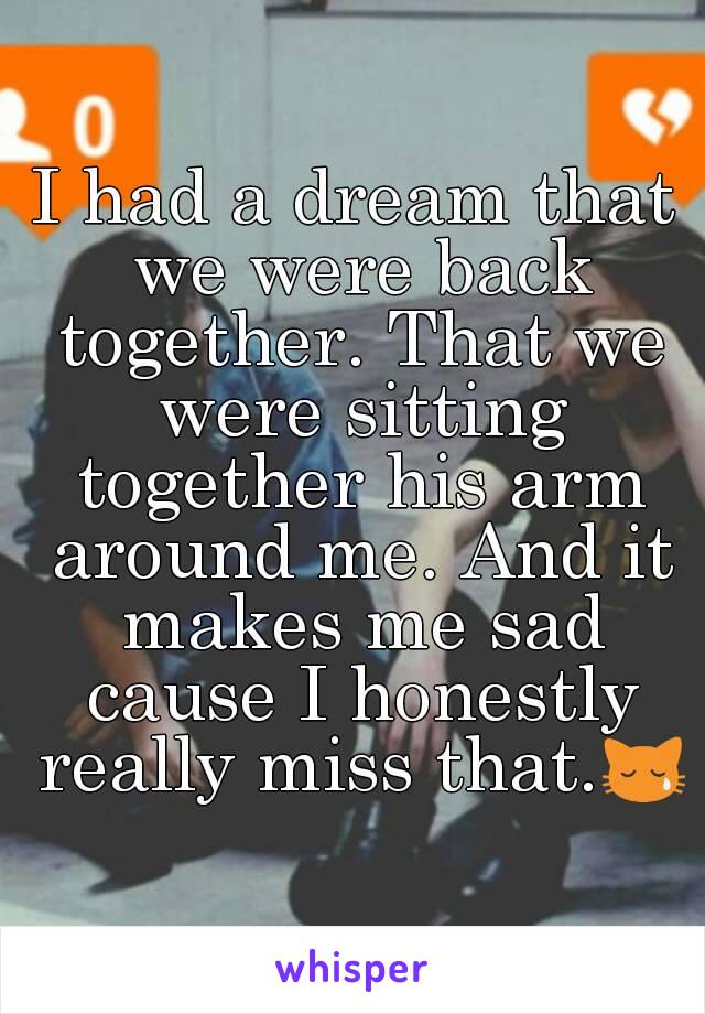 I had a dream that we were back together. That we were sitting together his arm around me. And it makes me sad cause I honestly really miss that.😿